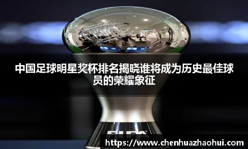 中国足球明星奖杯排名揭晓谁将成为历史最佳球员的荣耀象征