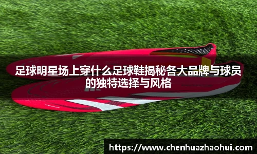 足球明星场上穿什么足球鞋揭秘各大品牌与球员的独特选择与风格